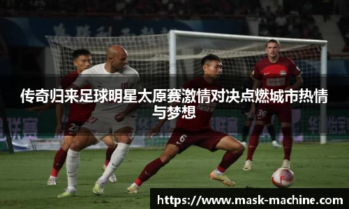 传奇归来足球明星太原赛激情对决点燃城市热情与梦想